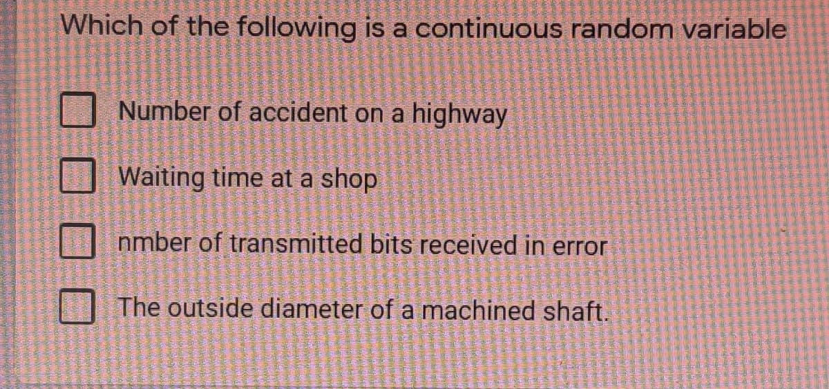 Which of the following is a continuous random variable
Number of accident on a highway
Waiting time at a shop
nmber of transmitted bits received in error
The outside diameter of a machined shaft.
