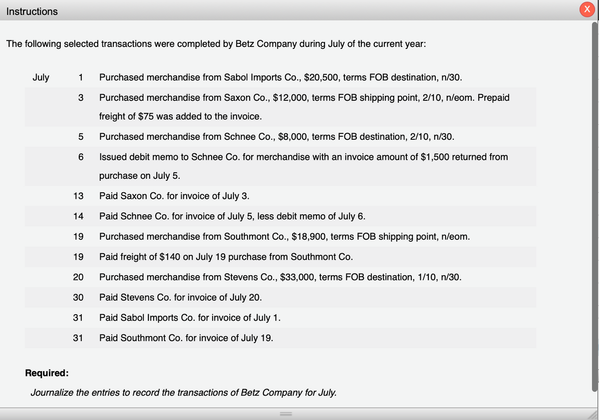 Instructions
The following selected transactions were completed by Betz Company during July of the current year:
July
1 Purchased merchandise from Sabol Imports Co., $20,500, terms FOB destination, n/30.
3
Purchased merchandise from Saxon Co., $12,000, terms FOB shipping point, 2/10, n/eom. Prepaid
freight of $75 was added to the invoice.
5
Purchased merchandise from Schnee Co., $8,000, terms FOB destination, 2/10, n/30.
6
Issued debit memo to Schnee Co. for merchandise with an invoice amount of $1,500 returned from
purchase on July 5.
13
Paid Saxon Co. for invoice of July 3.
14
Paid Schnee Co. for invoice of July 5, less debit memo of July 6.
19
Purchased merchandise from Southmont Co., $18,900, terms FOB shipping point, n/eom.
19
Paid freight of $140 on July 19 purchase from Southmont Co.
20
Purchased merchandise from Stevens Co., $33,000, terms FOB destination, 1/10, n/30.
30
Paid Stevens Co. for invoice of July 20.
31
Paid Sabol Imports Co. for invoice of July 1.
31
Paid Southmont Co. for invoice of July 19.
Required:
Journalize the entries to record the transactions of Betz Company for July.