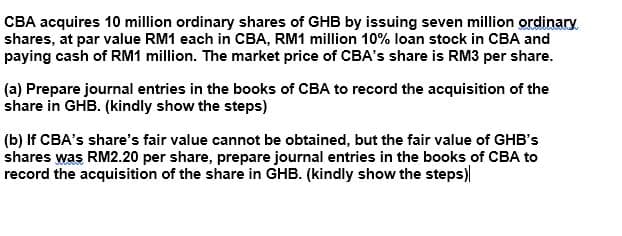 CBA acquires 10 million ordinary shares of GHB by issuing seven million ordinary
shares, at par value RM1 each in CBA, RM1 million 10% loan stock in CBA and
paying cash of RM1 million. The market price of CBA's share is RM3 per share.
(a) Prepare journal entries in the books of CBA to record the acquisition of the
share in GHB. (kindly show the steps)
(b) If CBA's share's fair value cannot be obtained, but the fair value of GHB's
shares was RM2.20 per share, prepare journal entries in the books of CBA to
record the acquisition of the share in GHB. (kindly show the steps)
