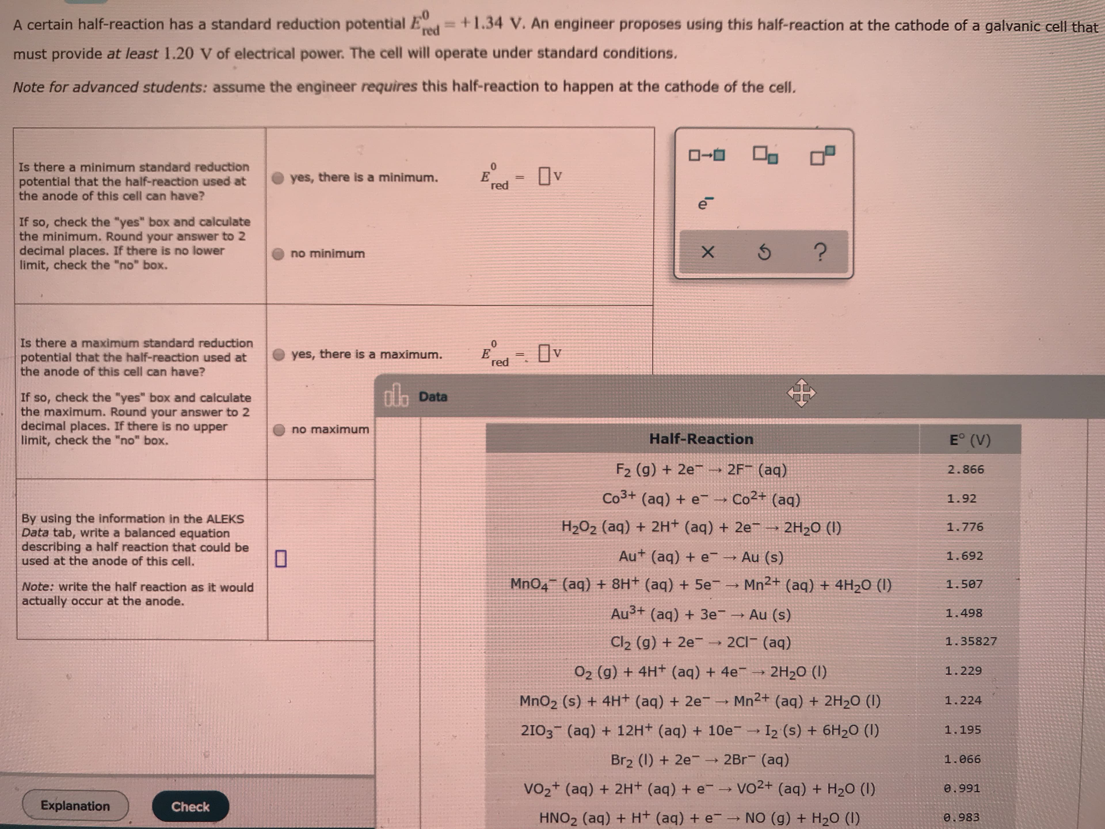 A certain half-reaction has a standard reduction potential Ed=+1.34 V. An engineer proposes using this half-reaction at the cathode of a galvanic cell that
must provide at least 1.20 V of electrical power. The cell will operate under standard conditions.
Note for advanced students: assume the engineer requires this half-reaction to happen at the cathode of the celI.
Is there a minimum standard reduction
potential that the half-reaction used at
the anode of this cell can have?
Ov
yes, there is a minimum.
red
If so, check the "yes" box and calculate
the minimum. Round your answer to 2
decimal places. If there is no lower
limit, check the "no" box.
no minimum
Is there a maximum standard reduction
potential that the half-reaction used at
the anode of this cell can have?
yes, there is a maximum.
red
dh Data
If so, check the "yes" box and calculate
the maximum. Round your answer to 2
decimal places. If there is no upper
limit, check the "no" box.
no maximum
E° (V)
Half-Reaction
F2 (g) + 2e → 2F¯ (aq)
2.866
Co3+ (aq) + e
-→ Co2+ (aq)
1.92
By using the information in the ALEKS
Data tab, write a balanced equation
describing a half reaction that could be
used at the anode of this cell.
H2O2 (aq) + 2H+ (aq) + 2e
2H2O (I)
1.776
Au+ (aq) + e Au (s)
1.692
Mn2+ (aq) + 4H2O (I)
MnO4 (aq) + 8H+ (aq) + 5e-
1.507
Note: write the half reaction as it would
actually occur at the anode.
Au3+ (aq) + 3e Au (s)
1.498
2C1 (aq)
Cl2 (g) + 2e-
1.35827
O2 (g) + 4H+ (aq) + 4e →
2H20 (I)
1.229
Mn2+ (aq) + 2H2O (I)
MnO2 (s) + 4H+ (aq) + 2e¯ →
1.224
2103 (aq) + 12H+ (aq) + 10e
I2 (s) + 6H2O (I)
1.195
Br2 (1) + 2e- → 2Br (aq)
1.066
Vo2+ (aq) + 2H+ (aq) + e-→ vO2+ (aq) + H20 (1)
0.991
Explanation
Check
NO (g) + H20 (I)
HNO2 (aq) + H+ (aq) + e
0.983
