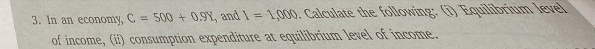 3. In an economy, C = 500 + 0.9Y, and I = 1,000. Calculate the following. Equilibrium level
of income, (ii) consumption expenditure at equilibrium level of income.
%3D
