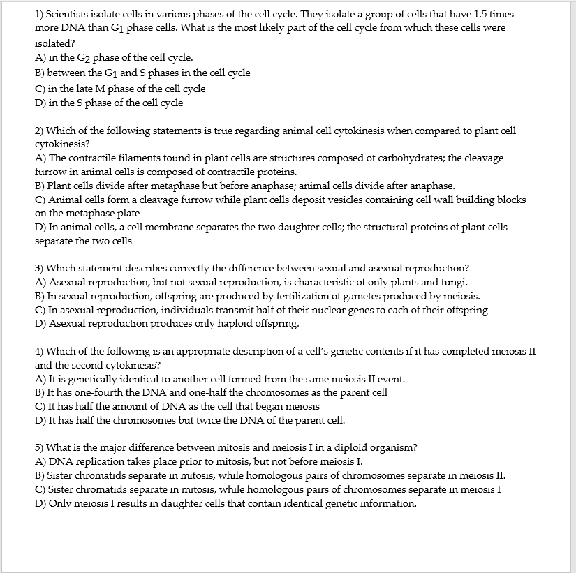 1) Scientists isolate cells in various phases of the cell cycle. They isolate a group of cells that have 1.5 times
more DNA than G1 phase cells. What is the most likely part of the cell cycle from which these cells were
isolated?
A) in the G2 phase of the cell cycle.
B) between the G1 and S phases in the cell cycle
C) in the late M phase of the cell cycle
D) in the S phase of the cell cycle
2) Which of the following statements is true regarding animal cell cytokinesis when compared to plant cell
cytokinesis?
A) The contractile filaments found in plant cells are structures composed of carbohydrates; the cleavage
furrow in animal cells is composed of contractile proteins.
B) Plant cells divide after metaphase but before anaphase; animal cells divide after anaphase.
C) Animal cells form a cleavage furrow while plant cells deposit vesicles containing cell wall building blocks
on the metaphase plate
D) In animal cells, a cell membrane separates the two daughter cells; the structural proteins of plant cells
separate the two cells
3) Which statement describes correctly the difference between sexual and asexual reproduction?
A) Asexual reproduction, but not sexual reproduction, is characteristic of only plants and fungi.
B) In sexual reproduction, offspring are produced by fertilization of gametes produced by meiosis.
C) In asexual reproduction, individuals transmit half of their nuclear genes to each of their offspring
D) Asexual reproduction produces only haploid offspring.
4) Which of the following is an appropriate description of a cell's genetic contents if it has completed meiosis II
and the second cytokinesis?
A) It is genetically identical to another cell formed from the same meiosis II event.
B) It has one-fourth the DNA and one-half the chromosomes as the parent cell
C) It has half the amount of DNA as the cell that began meiosis
D) It has half the chromosomes but twice the DNA of the parent cell.
5) What is the major difference between mitosis and meiosis I in a diploid organism?
A) DNA replication takes place prior to mitosis, but not before meiosis I.
B) Sister chromatids separate in mitosis, while homologous pairs of chromosomes separate in meiosis II.
C) Sister chromatids separate in mitosis, while homologous pairs of chromosomes separate in meiosis I
D) Only meiosis I results in daughter cells that contain identical genetic information.
