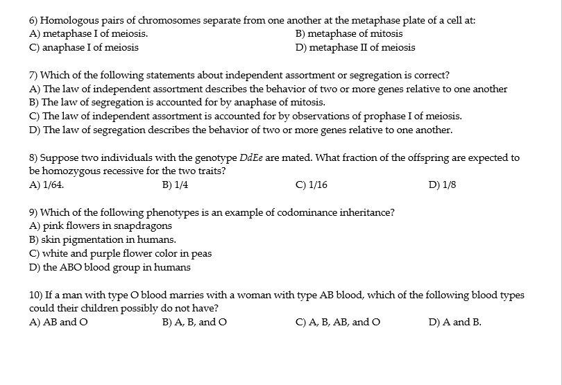 6) Homologous pairs of chromosomes separate from one another at the metaphase plate of a cell at:
A) metaphase I of meiosis.
C) anaphase I of meiosis
B) metaphase of mitosis
D) metaphase II of meiosis
7) Which of the following statements about independent assortment or segregation is correct?
A) The law of independent assortment describes the behavior of two or more genes relative to one another
B) The law of segregation is accounted for by anaphase of mitosis.
C) The law of independent assortment is accounted for by observations of prophase I of meiosis.
D) The law of segregation describes the behavior of two or more genes relative to one another.
8) Suppose two individuals with the genotype DdEe are mated. What fraction of the offspring are expected to
be homozygous recessive for the two traits?
A) 1/64.
B) 1/4
C) 1/16
D) 1/8
9) Which of the following phenotypes is an example of codominance inheritance?
A) pink flowers in snapdragons
B) skin pigmentation in humans.
C) white and purple flower color in peas
D) the ABO blood group in humans
10) If a man with type O blood marries with a woman with type AB blood, which of the following blood types
could their children possibly do not have?
A) AB and O
B) A, B, and O
C) A, B, AB, and o
D) A and B.
