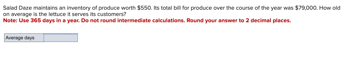 Salad Daze maintains an inventory of produce worth $550. Its total bill for produce over the course of the year was $79,000. How old
on average is the lettuce it serves its customers?
Note: Use 365 days in a year. Do not round intermediate calculations. Round your answer to 2 decimal places.
Average days