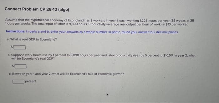 Connect Problem CP 28-10 (algo)
Assume that the hypothetical economy of Econoland has 8 workers in year 1, each working 1,225 hours per year (35 weeks at 35
hours per week). The total input of labor is 9,800 hours. Productivity (average real output per hour of work) is $10 per worker.
Instructions: In parts a and b, enter your answers as a whole number. In part c, round your answer to 2 decimal places.
a. What is real GDP in Econoland?
$
b. Suppose work hours rise by 1 percent to 9,898 hours per year and labor productivity rises by 5 percent to $10.50. In year 2, what
will be Econoland's real GDP?
c. Between year 1 and year 2, what will be Econoland's rate of economic growth?
percent