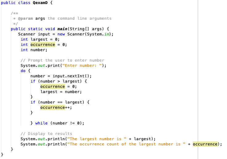 public class QexamD {
/**
* @param args the command line arguments
*/
public static void main(String [] args) {
Scanner input = new Scanner(System.in);
int largest = 0;
int occurrence = 0;
int number;
// Prompt the user to enter number
System.out.print ("Enter number: ");
do {
number = input.nextInt();
if (number > largest) {
occurrence = 0;
largest = number;
}
if (number == largest) {
occurrence++;
} while (number != 0);
// Display to results
System.out.println("The largest number is "
System.out.println("The occurrence count of the largest number is "
}
+ largest);
+ occurrence);
