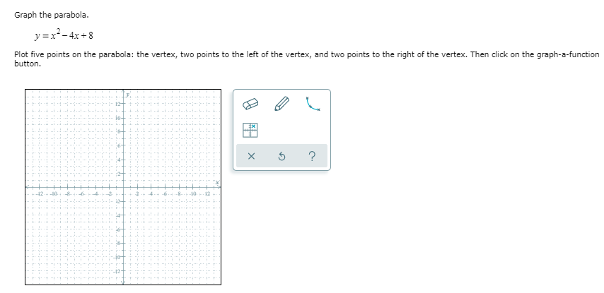 Graph the parabola.
y =x*- 4x + 8
Plot five points on the parabola: the vertex, two points to the left of the vertex, and two points to the right of the vertex. Then click on the graph-a-function
button.
12
je
?
:4-
.. 2 4
4-
-10+
