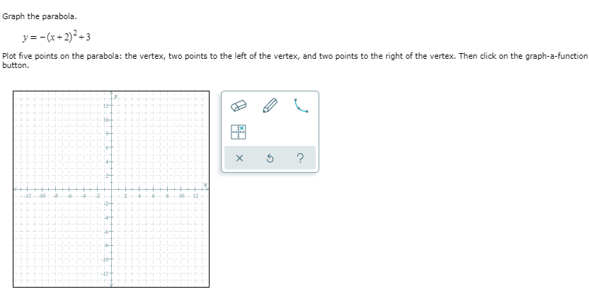 Graph the parabola.
y= -(x+2)²+3
Plot five points on the parabola: the vertex, two points to the left of the vertex, and two points to the right of the vertex. Then click on the graph-a-function
button.
?
4+
42
-10
12
-10-
