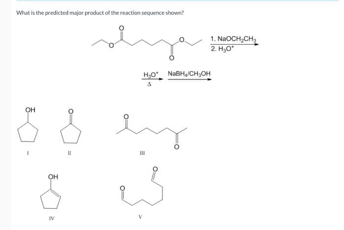 What is the predicted major product of the reaction sequence shown?
OH
OH
IV
=
O:
H3O+ NaBH4/CH3OH
A
my
E
III
is
1. NaOCH₂CH3
2. H₂O*