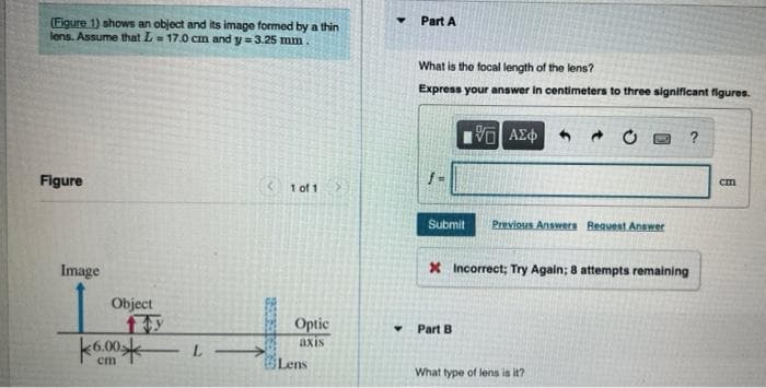 (Figure 1) shows an object and its image formed by a thin
lens. Assume that L= 17.0 cm and y = 3.25 mm
Part A
What is the focal length of the lens?
Express your answer in centimeters to three significant figures.
Figure
1 of 1
Submit
Previous Answers Reavest Answer
Image
X Incorrect; Try Again; 8 attempts remaining
Object
Optic
Part B
axis
Lens
cm
What type of lens is it?
