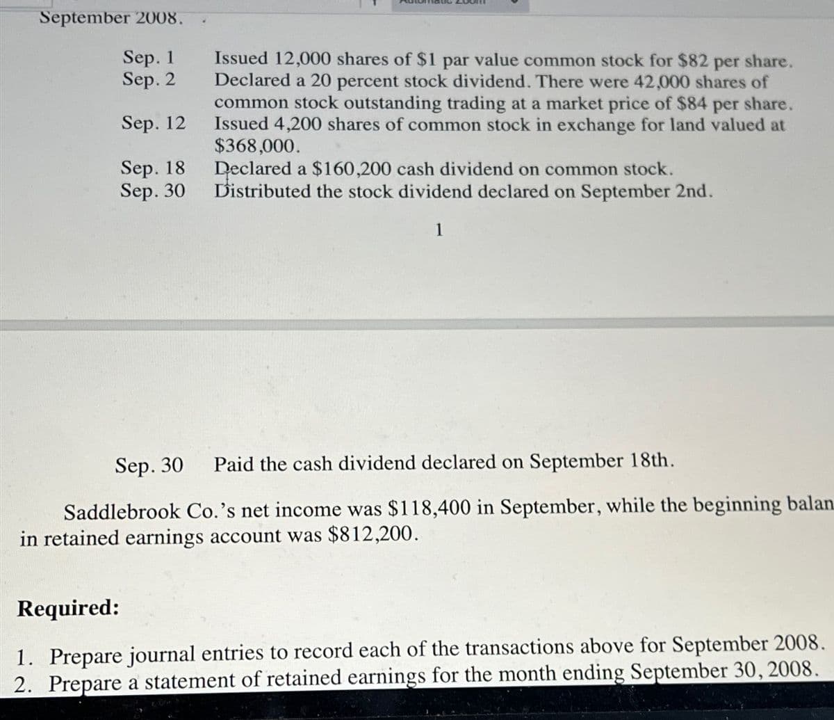 September 2008.
Sep. 1
Sep. 2
Sep. 12
Sep. 18
Sep. 30
Issued 12,000 shares of $1 par value common stock for $82 per share.
Declared a 20 percent stock dividend. There were 42,000 shares of
common stock outstanding trading at a market price of $84 per share.
Issued 4,200 shares of common stock in exchange for land valued at
$368,000.
Declared a $160,200 cash dividend on common stock.
Distributed the stock dividend declared on September 2nd.
1
Sep. 30 Paid the cash dividend declared on September 18th.
Saddlebrook Co.'s net income was $118,400 in September, while the beginning balan.
in retained earnings account was $812,200.
Required:
1. Prepare journal entries to record each of the transactions above for September 2008.
2. Prepare a statement of retained earnings for the month ending September 30, 2008.