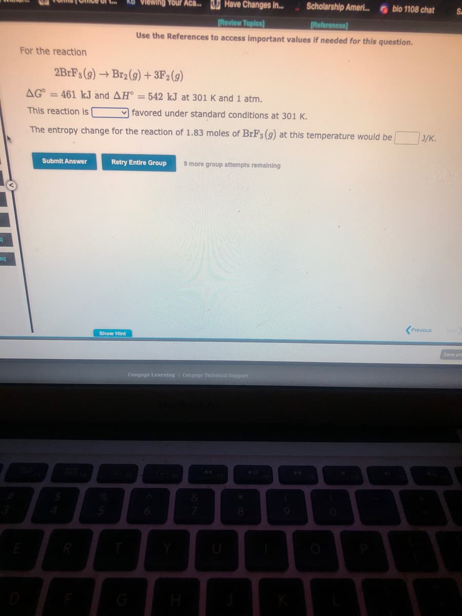 9
eq
For the reaction
2BrFs (g) →Br2(g) + 3F2 (g)
AG = 461 kJ and AH = 542 kJ at 301 K and 1 atm.
This reaction is
favored under standard conditions at 301 K.
The entropy change for the reaction of 1.83 moles of BrF3 (g) at this temperature would be J/K.
Submit Answer
Viewing Your Aca... Have Changes in...
Scholarship Ameri...bio 1108 chat
[Review Topics]
[References]
Use the References to access important values if needed for this question.
Retry Entire Group 9 more group attempts remaining
Show Hint
Cengage Learning | Cengage Technical Support
&
7
*
8
Previous
SA
Save an