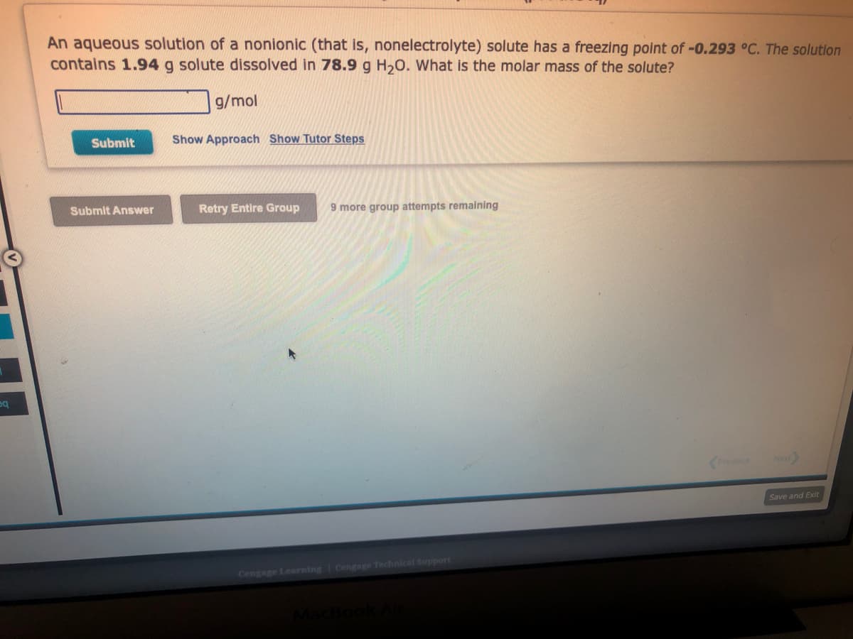 sq
An aqueous solution of a nonionic (that is, nonelectrolyte) solute has a freezing point of -0.293 °C. The solution
contains 1.94 g solute dissolved in 78.9 g H₂O. What is the molar mass of the solute?
Submit
Submit Answer
g/mol
Show Approach Show Tutor Steps
Retry Entire Group 9 more group attempts remaining
Cengage Learning Cengage Technical Support
Previous
Next>
Save and Exit