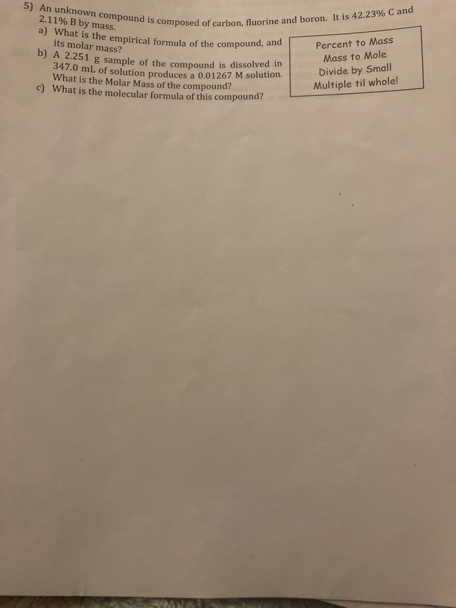 5) An unknown compound is composed of carbon, fluorine and boron. It is 42.23% C and
a) What is the empirical formula of the compound, and
2.11% B by mass.
its molar mass?
Percent to Mass
b) A 2.251 g sample of the compound is dissolved n
347.0 mL of solution produces a 0.01267 M solution.
What is the Molar Mass of the compound?
c) What is the molecular formula of this compound?
Mass to Mole
Divide by Small
Multiple til whole!
