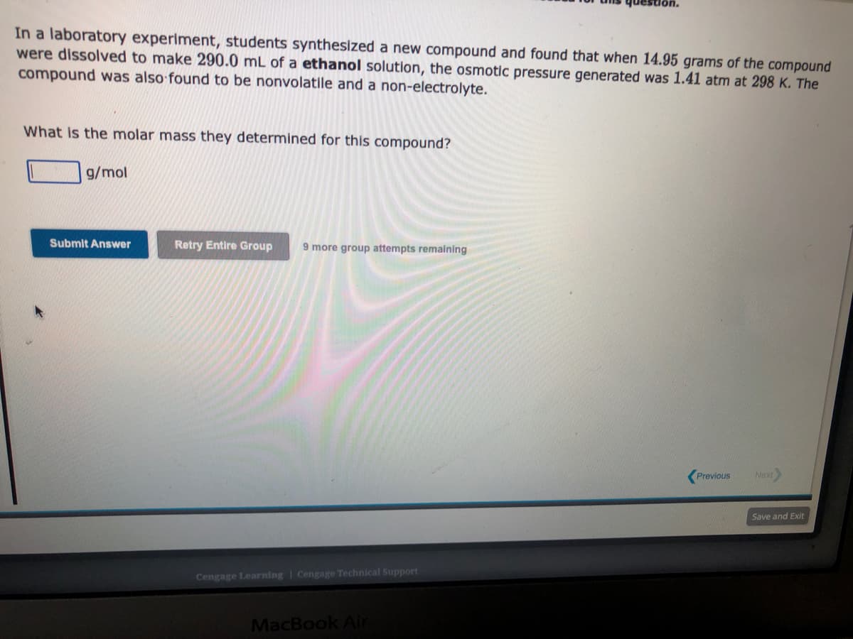 In a laboratory experiment, students synthesized a new compound and found that when 14.95 grams of the compound
were dissolved to make 290.0 mL of a ethanol solution, the osmotic pressure generated was 1.41 atm at 298 K. The
compound was also found to be nonvolatile and a non-electrolyte.
What is the molar mass they determined for this compound?
g/mol
Submit Answer
Retry Entire Group 9 more group attempts remaining
Cengage Learning Cengage Technical Support
que
MacBook Air
Previous
Next
Save and Exit