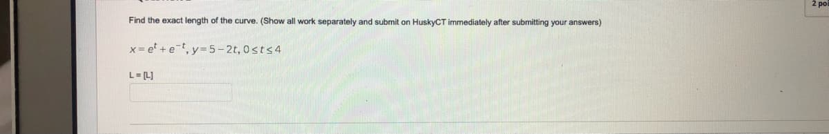 Find the exact length of the curve. (Show all work separately and submit on HuskyCT immediately after submitting your answers)
x = e + et, y=5-2t, 0sts4
L = [L]
