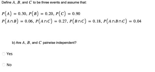 Define A, B, and C to be three events and assume that:
P(A) = 0.30, P(B) = 0.20, P(C) = 0.90
P(ANB) = 0.06, P(ANC) = 0.27, P(BOC) = 0.18, P(AnBnC) = 0.04
b) Are A, B, and C pairwise independent?
Yes
No