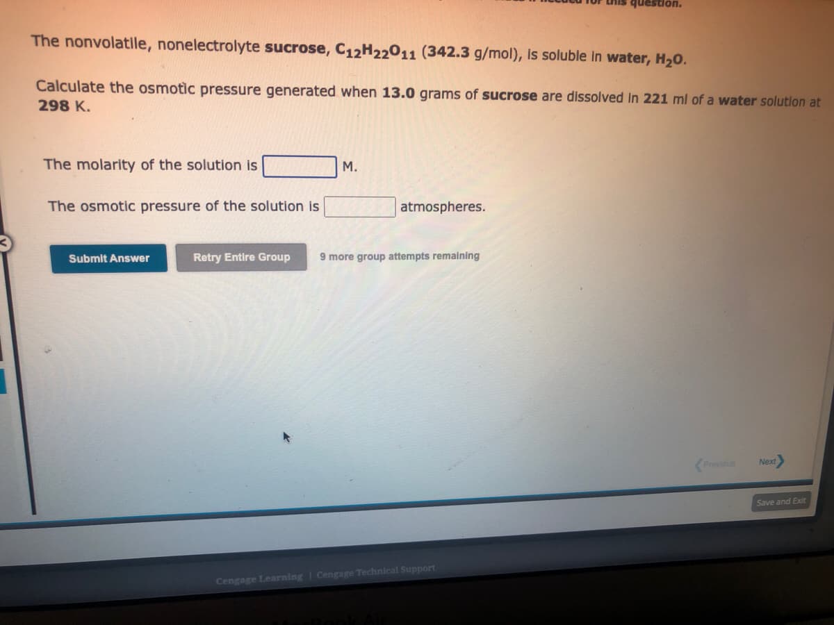 The nonvolatile, nonelectrolyte sucrose, C12H22011 (342.3 g/mol), is soluble in water, H₂O.
Calculate the osmotic pressure generated when 13.0 grams of sucrose are dissolved in 221 ml of a water solution at
298 K.
The molarity of the solution is
The osmotic pressure of the solution is
Submit Answer
M.
atmospheres.
Retry Entire Group 9 more group attempts remaining
this question.
Cengage Learning | Cengage Technical Support
Previous
Next
Save and Exit