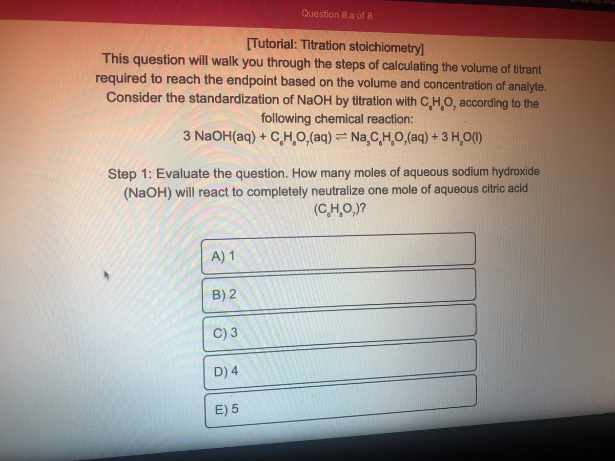 Question 8.a of 8
[Tutorial: Titration stoichiometry]
This question will walk you through the steps of calculating the volume of titrant
required to reach the endpoint based on the volume and concentration of analyte.
Consider the standardization of NaOH by titration with C HO, according to the
following chemical reaction:
3 N2OH(aq) + C,H,0,(aq) = Na,C,H̟0,(aq) + 3 H̟0(1)
Step 1: Evaluate the question. How many moles of aqueous sodium hydroxide
(NaOH) will react to completely neutralize one mole of aqueous citric acid
(C이)?
A) 1
B) 2
C) 3
D) 4
E) 5
