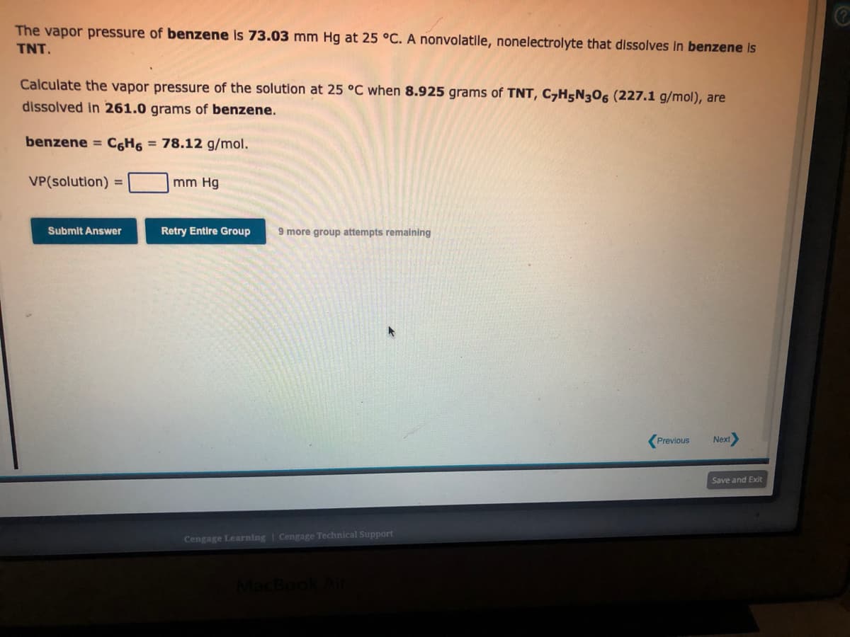 The vapor pressure of benzene is 73.03 mm Hg at 25 °C. A nonvolatile, nonelectrolyte that dissolves in benzene is
TNT.
Calculate the vapor pressure of the solution at 25 °C when 8.925 grams of TNT, C7H5N306 (227.1 g/mol), are
dissolved in 261.0 grams of benzene.
benzene = C6H6 = 78.12 g/mol.
VP(solution)
=
Submit Answer
mm Hg
Retry Entire Group 9 more group attempts remaining
Cengage Learning Cengage Technical Support
Previous
Next>
Save and Exit