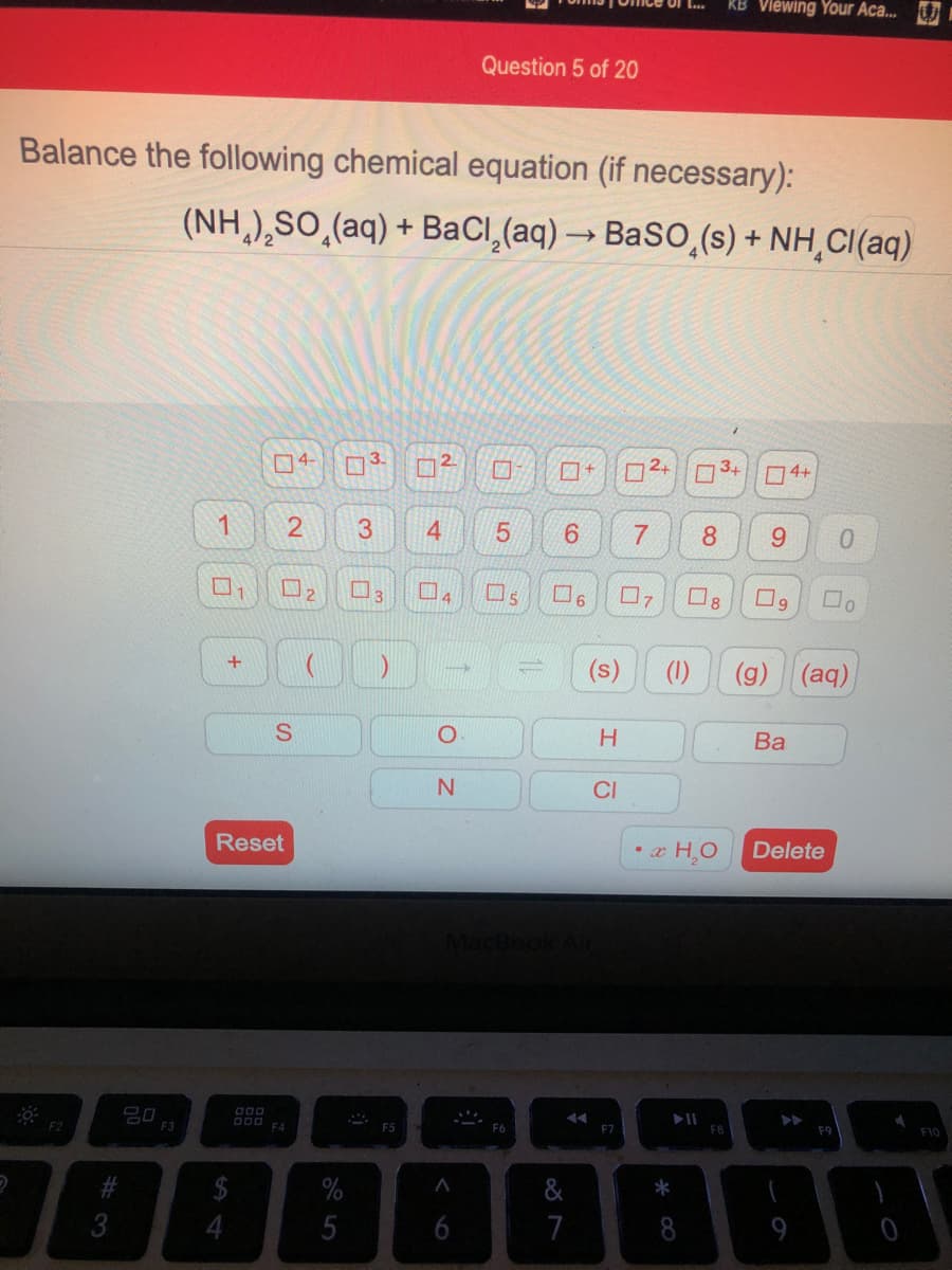 KB Viewing Your Aca...
Question 5 of 20
Balance the following chemical equation (if necessary):
(NH,),SO,(aq) + BaCl,(aq) → BaSO,(s) + NH,CI(aq)
4-
n3.
口+
3+
4+
1
4.
8.
9.
(s)
(1)
(aq)
H.
Ва
N.
CI
Reset
• x H,O
Delete
000
14
F2
F3
F4
F7
F8
F9
F10
%
&
*
3
4
5
6
7
8
(g)
3.
