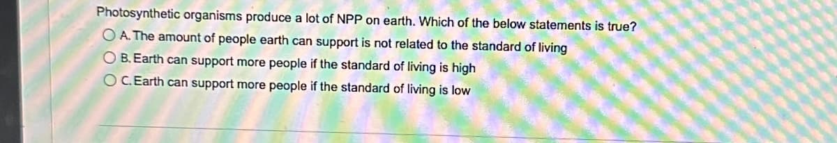 Photosynthetic organisms produce a lot of NPP on earth. Which of the below statements is true?
OA. The amount of people earth can support is not related to the standard of living
O B. Earth can support more people if the standard of living is high
OC.Earth can support more people if the standard of living is low