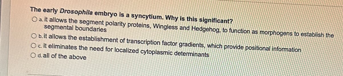 The early Drosophila embryo is a syncytium. Why is this significant?
O a. it allows the segment polarity proteins, Wingless and Hedgehog, to function as morphogens to establish the
segmental boundaries
O b. it allows the establishment of transcription factor gradients, which provide positional information
O c. it eliminates the need for localized cytoplasmic determinants
O d. all of the above