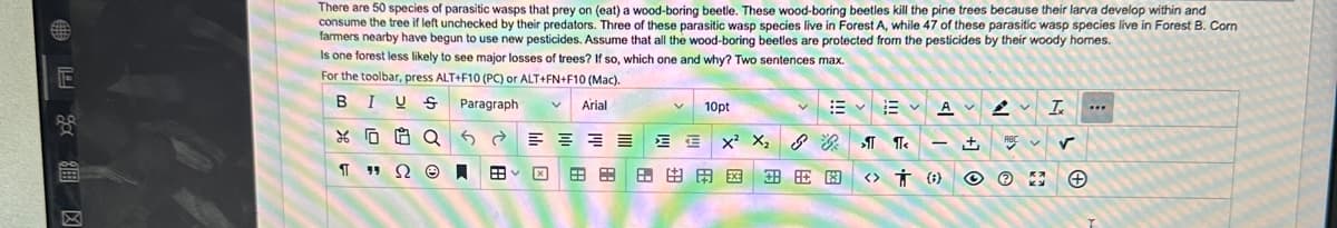 E
2安区
There are 50 species of parasitic wasps that prey on (eat) a wood-boring beetle. These wood-boring beetles kill the pine trees because their larva develop within and
consume the tree if left unchecked by their predators. Three of these parasitic wasp species live in Forest A, while 47 of these parasitic wasp species live in Forest B. Corn
farmers nearby have begun to use new pesticides. Assume that all the wood-boring beetles are protected from the pesticides by their woody homes.
Is one forest less likely to see major losses of trees? If so, which one and why? Two sentences max.
For the toolbar, press ALT+F10 (PC) or ALT+FN+F10 (Mac).
Paragraph
BIUS
XQ
T "Ω Θ.
Arial
88 EB
V 10pt
X²2X₂ & > ¶<
田田田圈|田田因
<>
AVI
- ±
(¹)
ABC
Ⓡ
✓
***