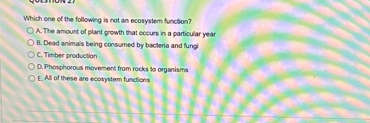 Which one of the following is not an ecosystem function?
O A. The amount of plant growth that occurs in a particular year
O B. Dead animals being consumed by bacteria and fungi
OC. Timber production
D. Phosphorous movement from rocks to organisms
O E. All of these are ecosystem functions