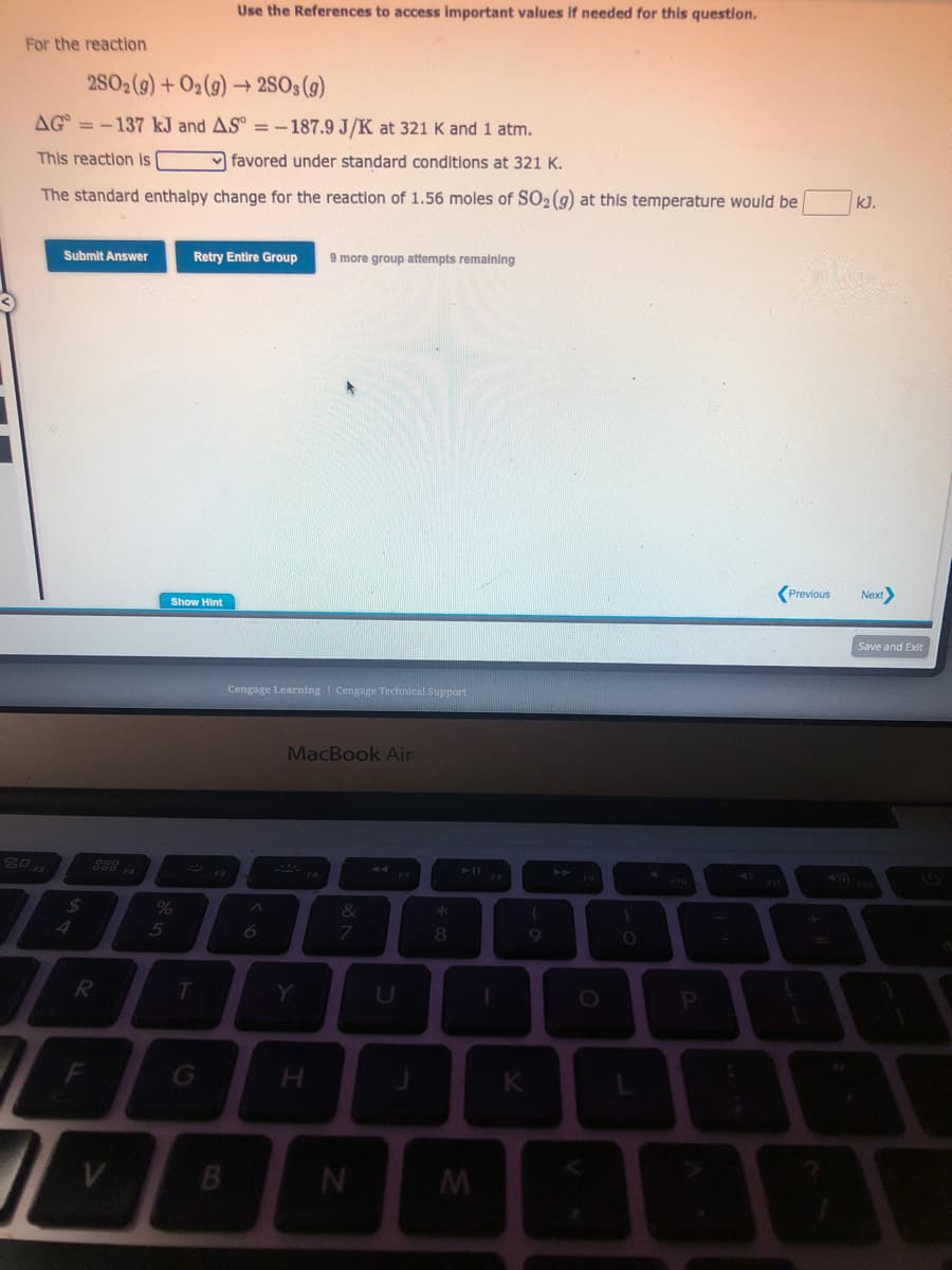For the reaction
2SO₂(g) + O₂(g) -
AG=-137 kJ and AS°= -187.9 J/K at 321 K and 1 atm.
This reaction is
favored under standard conditions at 321 K.
The standard enthalpy change for the reaction of 1.56 moles of SO₂ (g) at this temperature would be
80 FS
Submit Answer
$
R
F
I
V
%
5
Show Hint
Retry Entire Group 9 more group attempts remaining
T
Use the References to access important values if needed for this question.
G
B
→2SO3(g)
Cengage Learning Cengage Technical Support
6
MacBook Air
Y
H
&
7
N
C
* 00
8
M
I
K
(
O
1
O
P
A
Previous
{
I
kJ.
Next>
Save and Exit