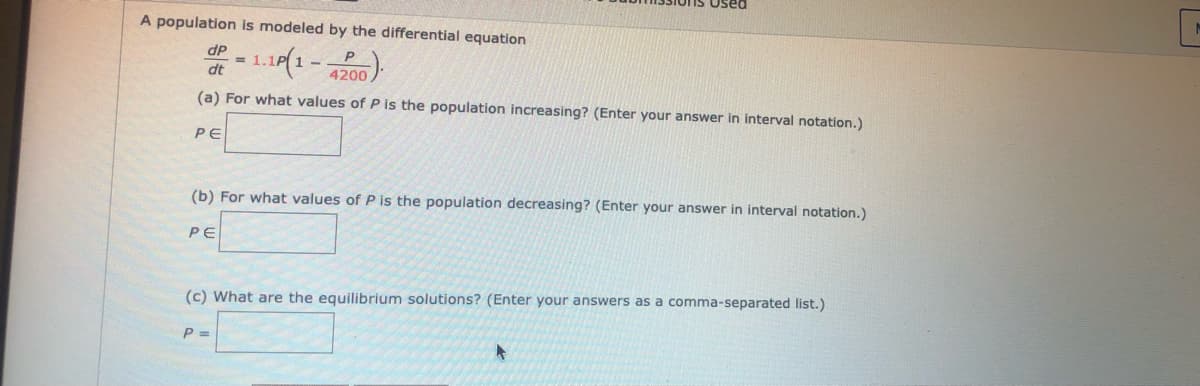 Used
A population is modeled by the differential equation
dP
P
dt
4200
(a) For what values of P is the population increasing? (Enter your answer in interval notation.)
PE
(b) For what values of P is the population decreasing? (Enter your answer in interval notation.)
PE
(c) What are the equilibrium solutions? (Enter your answers as a comma-separated list.)
P =
