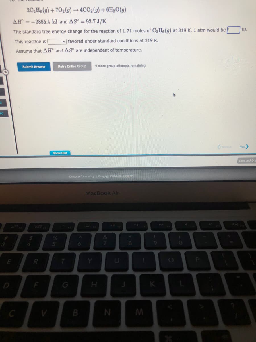q
eq
3
80,
E
AH=-2855.4 kJ and AS = 92.7 J/K
The standard free energy change for the reaction of 1.71 moles of C₂H6 (g) at 319 K, 1 atm would be
This reaction is
favored under standard conditions at 319 K.
Assume that AH and AS are independent of temperature.
2C₂H6 (9)+702(g) → 4CO2 (g) + 6H₂O(g)
C
Submit Answer
$
4
R
Retry Entire Group 9 more group attempts remaining
Show Hint
5
T
Cengage Learning | Cengage Technical Support
6
B
MacBook Air
Y
H
&
7
N
U
*
8
1
M
(
9
K
FO
1
0
P
B
Previous
kJ.
Next>
Save and Exit