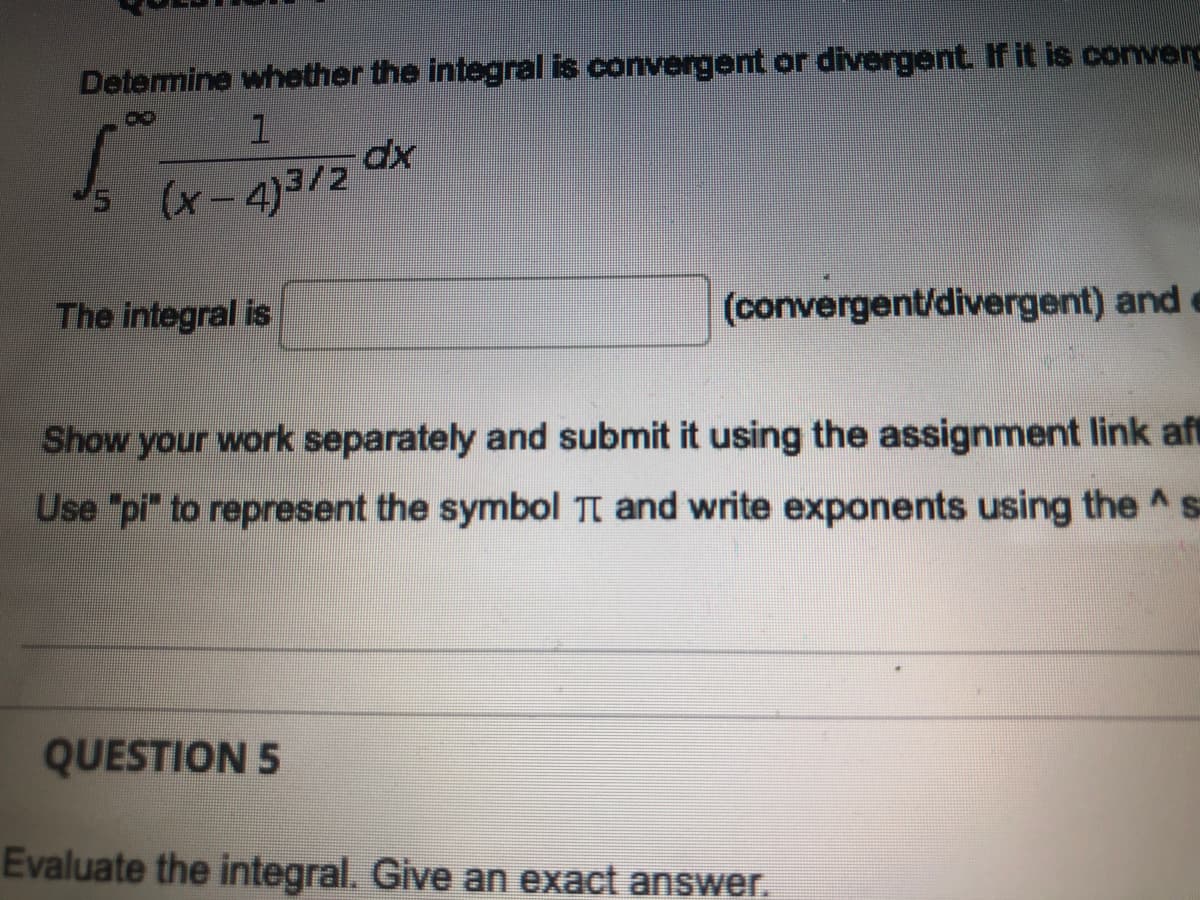 Determine whether the integral is convergent or divergent. If it is converd
(x-4)3/2
The integral is
(convergent/divergent) and e
Show your work separately and submit it using the assignment link aft
Use "pi" to represent the symbol Tt and write exponents using the ^ s=
QUESTION 5
Evaluate the integral. Give an exact answer.
