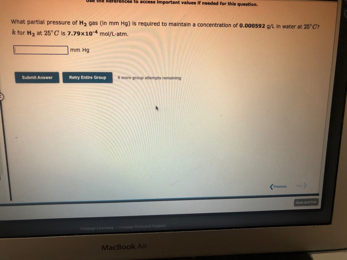 Use the References to access important values if needed for this question.
What partial pressure of H₂ gas (in mm Hg) is required to maintain a concentration of 0.000592 g/L in water at 25°C?
k for H₂ at 25°C is 7.79x10-4 mol/L.atm.
Submit Answer
mm Hg
Retry Entire Group 8 more group attempts remaining
4
Cengage Learning Cengage Technical Support
MacBook Air
Previous
Next
Save and Exit