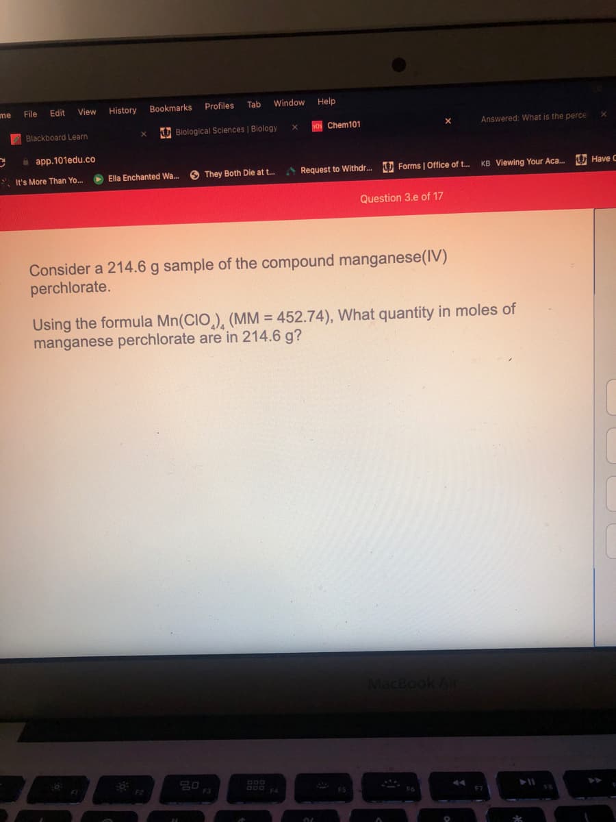 me
File
Edit
View
History
Bookmarks
Profiles
Tab
Window
Help
Blackboard Learn
U Biological Sciences | Biology
O Chem101
Answered: What is the perce
i app.101edu.co
* It's More Than Yo..
O Ella Enchanted Wa. O They Both Die at t.
Request to Withdr...
U Forms | Office of t...
KB Viewing Your Aca...
U Have C
Question 3.e of 17
Consider a 214.6 g sample of the compound manganese(IV)
perchlorate.
Using the formula Mn(CIO,), (MM = 452.74), What quantity in moles of
manganese perchlorate are in 214.6 g?
MacBook Air

