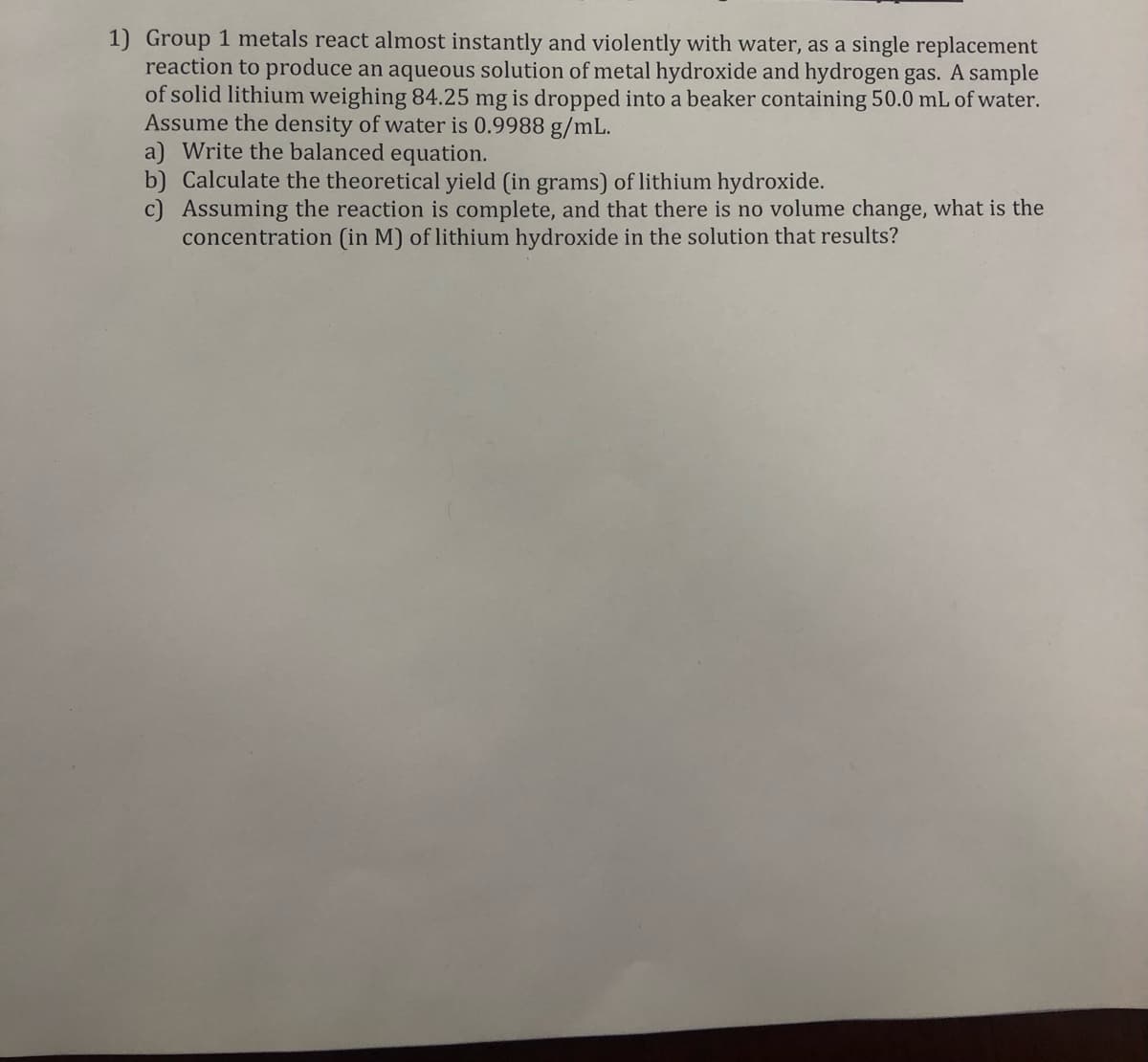 1) Group 1 metals react almost instantly and violently with water, as a single replacement
reaction to produce an aqueous solution of metal hydroxide and hydrogen gas. A sample
of solid lithium weighing 84.25 mg is dropped into a beaker containing 50.0 mL of water.
Assume the density of water is 0.9988 g/mL.
a) Write the balanced equation.
b) Calculate the theoretical yield (in grams) of lithium hydroxide.
c) Assuming the reaction is complete, and that there is no volume change, what is the
concentration (in M) of lithium hydroxide in the solution that results?
