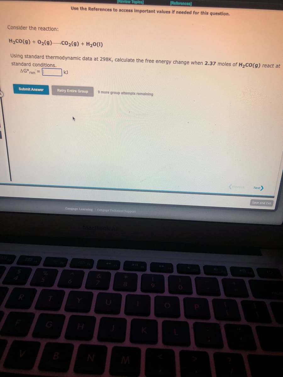 Consider the reaction:
H₂CO(g) + O₂(g) CO₂(g) + H₂O(1)
Using standard thermodynamic data at 298K, calculate the free energy change when 2.37 moles of H₂CO(g) react at
standard conditions.
AG rxn
Submit Answer
$
R
%
5
[Review Topics]
[References)
Use the References to access important values if needed for this question.
kJ
B
Retry Entire Group 9 more group attempts remaining
Cengage Learning Cengage Technical Support
N
7
EK
8
M
1
K
9
O
P
Previous
Next
Save and Exit