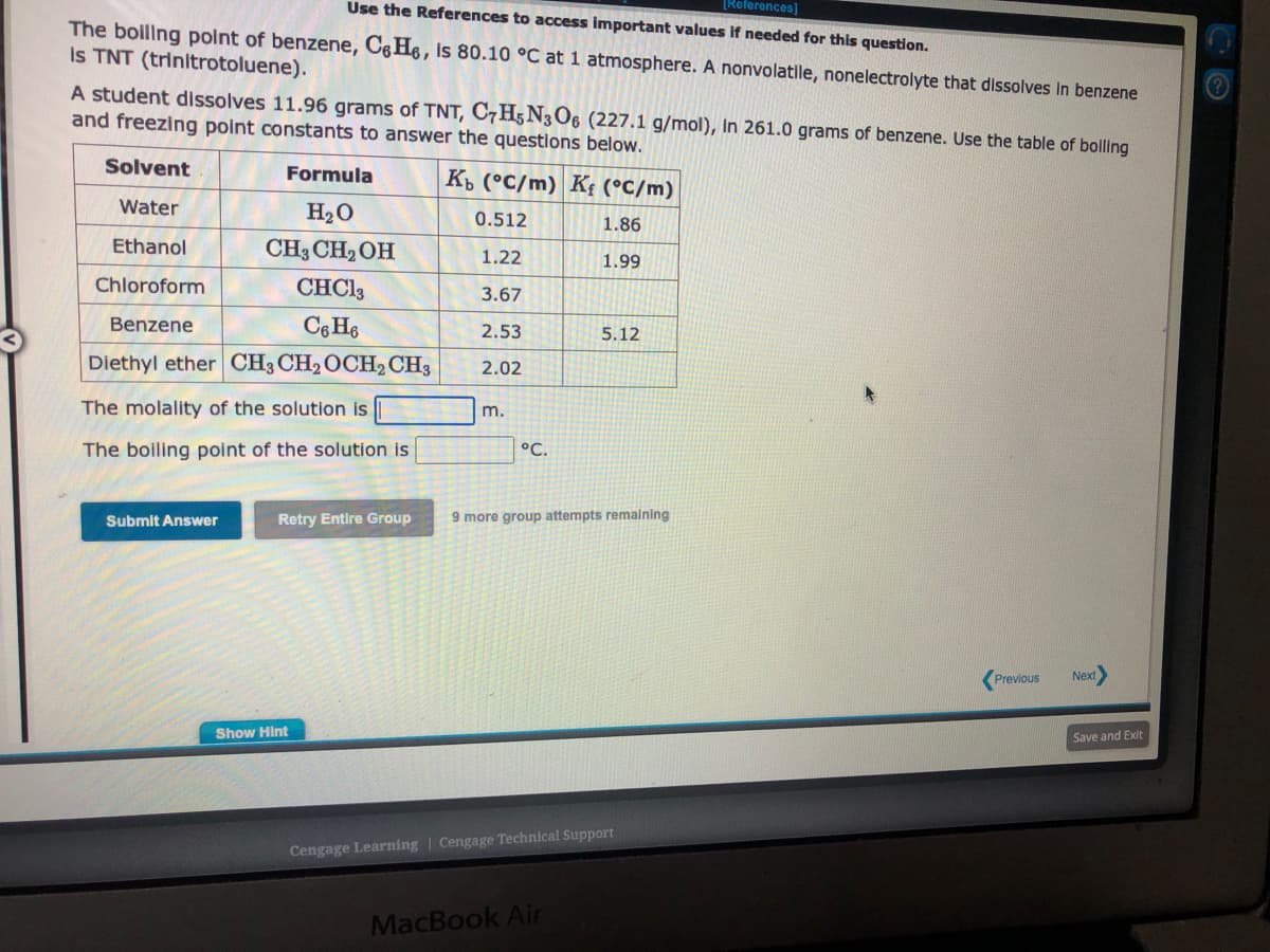 [References]
Use the References to access important values if needed for this question.
The boiling point of benzene, Ce He, is 80.10 °C at 1 atmosphere. A nonvolatile, nonelectrolyte that dissolves in benzene
Is TNT (trinitrotoluene).
A student dissolves 11.96 grams of TNT, C7H5N3O6 (227.1 g/mol), In 261.0 grams of benzene. Use the table of boiling
and freezing point constants to answer the questions below.
Solvent
Kb (°C/m) K₁ (°C/m)
Water
0.512
1.86
Ethanol
1.22
1.99
Chloroform
3.67
Benzene
2.53
2.02
Formula
H₂O
CH3CH₂OH
CHC13
C6H6
Diethyl ether CH3 CH₂ OCH₂ CH3
The molality of the solution is
The boiling point of the solution is
Submit Answer
m.
Show Hint
°C.
Retry Entire Group 9 more group attempts remaining
5.12
Cengage Learning Cengage Technical Support
MacBook Air
Previous Next>
Save and Exit