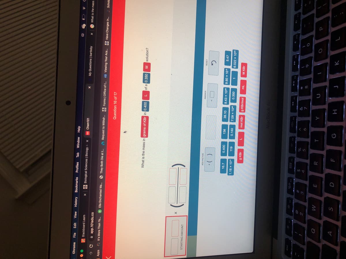 Chrome
File
History Bookmarks
Profiles
Tab
Window
up3
djeH
00
Blackboard Learn
UBiological Sciences | Biology A X
01 Chem101
My Questions | bartleby
What is the mass
app.101edu.co
Apps
* It's More Than Yo.
O Ella Enchanted Wa.
O They Both Die at t.
Request to Withdr.
O Forms | Office of t.
KB Viewing Your Aca..
O Have Changes in.
Schole
Question 16 of 17
What is the mass in grams of KBr in 0.400
of a 0.350
¿uognjos w
STARTING AMOUNT
ADD FACTOR
()-
16.7
39.10
8.43 x 10
9.60x 10
5.47
00t'0
1.18 x 10
0.140
7.09 x 10
0.350
6.022 x 10
g KBr
mol KBr
g KBr/mol
M KBr
MacBook Air
%23
%
4
2.
5.
M.
