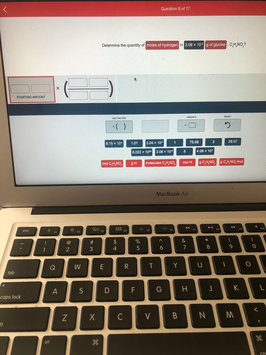 Question 8 of 17
Determine the quantity of moles of hydrogen in 3.06 x 10°g of glycine , CH,NO,?
STARTING AMOUNT
ANSWER
RESET
АDO FACTOR
8.15 x 10
1.01
2.04 x 10
1
75.08
29.07
6.022 x 10
3.06 x 10
4.08 x 10
g C.H,NO, gCH NO /mol
mol H
mol CH,NO,
gH
molecules CH,NO
MacBook Air
F8
F9
D00 A
ES
F7
esc
F2
F3
F1
@
#
$
%
2
3
4
7
8.
9
Q
W
E
T
Y
tab
A
S
G
K
caps lock
C
V
ft
alt
CO
