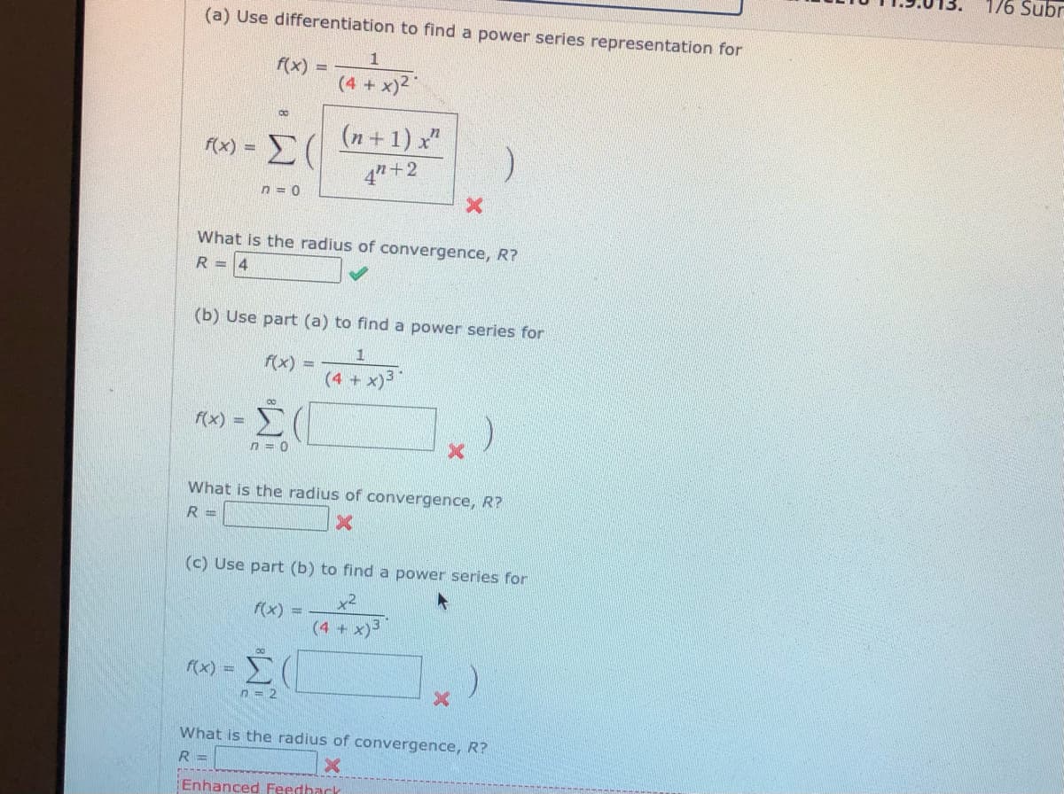 176 Subr
(a) Use differentiation to find a power series representation for
f(x) =
(4 + x)2
(n +1) x"
4" +2
f(x) =
n = 0
What is the radius of convergence, R?
R =4
(b) Use part (a) to find a power series for
1
f(x)
%3D
(4 + x)"
f(x) =
Σ
n = 0
What is the radius of convergence, R?
R =
(c) Use part (b) to find a power series for
x2
f(x)
(4+ x)
Σ
f(x) =
n = 2
What is the radius of convergence, R?
R =
Enhanced Feedhack
