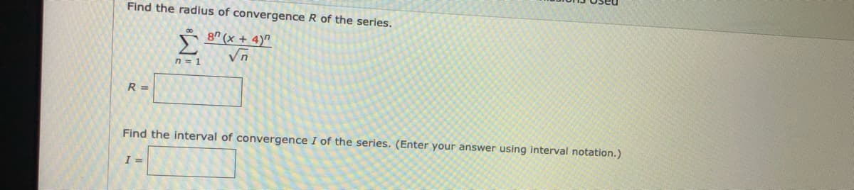 Find the radius of convergence R of the series.
8" (x + 4)"
n = 1
R =
Find the interval of convergence I of the series. (Enter your answer using interval notation.)
I =
