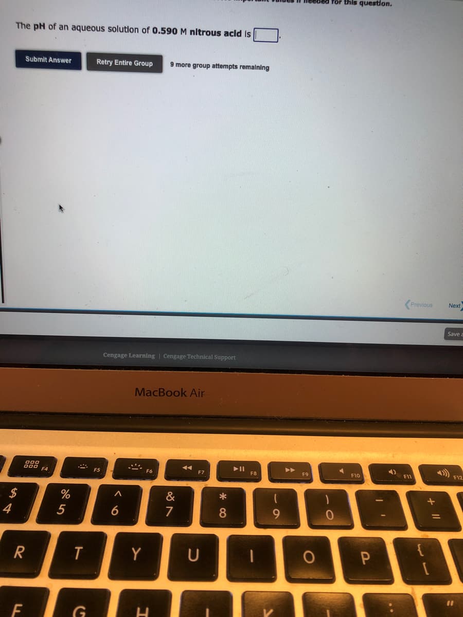 The pH of an aqueous solution of 0.590 M nitrous acid is
ܩ ܠܛ
$
4
Submit Answer
FL
000
000 F4
R
%
5
T
G
Retry Entire Group 9 more group attempts remaining
F5
Cengage Learning Cengage Technical Support
A
6
MacBook Air
2.
Y
H
&
7
◄◄◄
F7
U
*
8
► 11
(
9
▶
F9
O
for this question.
0
F10
P
4)
..
Previous Next
F11
+ 11
Save a
F12
11