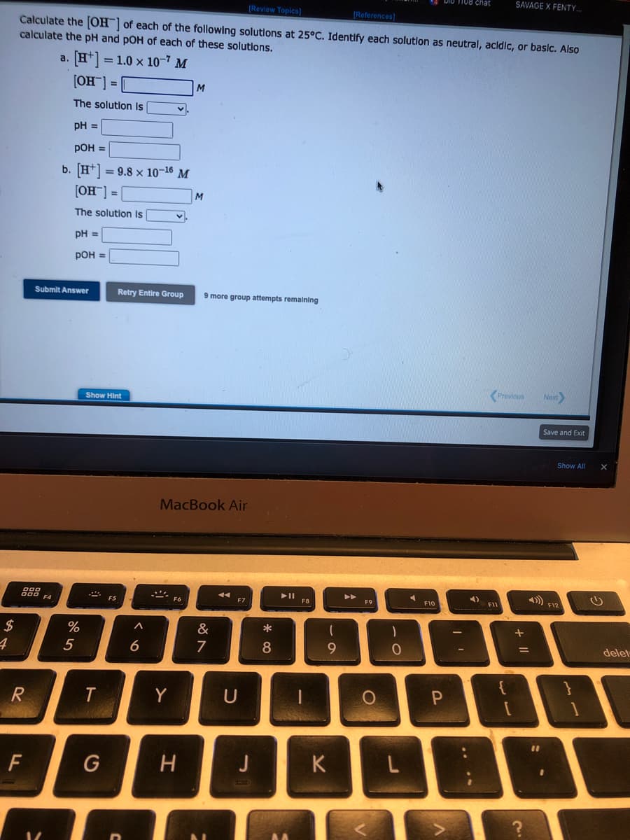 $
4
[Review Topics]
[References]
Calculate the [OH-] of each of the following solutions at 25°C. Identify each solution as neutral, acidic, or basic. Also
calculate the pH and pOH of each of these solutions.
[+] = 1.0 × 107 M
[OH-] =
The solution is
pH =
pOH =
b. [H] = 9.8 x 10-16 M
[OH-] =
The solution is
pH =
pOH =
000
R
F
Submit Answer
a.
F4
%
5
Show Hint
T
G
FS
^
Retry Entire Group 9 more group attempts remaining
6
v
Y
M
MacBook Air
F6
M
H
87
&
U
J
* 00
8
(
9
K
O
BORS
v
1
O
L
F10
P
DIO 1108 chat
A
-
4)
Previous
F11
SAVAGE X FENTY...
+
A
=
C.
11
Next
Save and Exit
Show All
}
delet