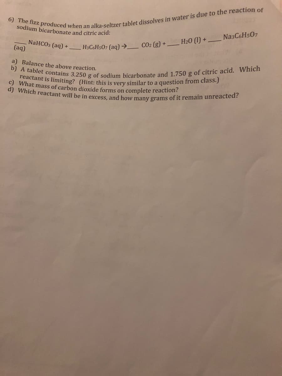 b) A tablet contains 3.250 g of sodium bicarbonate and 1.750 g of citric acid. Which
reactant is limiting? (Hint: this is very similar to a question from class.)
d) Which reactant will be in excess, and how many grams of it remain unreacted?
c) What mass of carbon dioxide forms on complete reaction?
sodium bicarbonate and citric acid:
Na3C6Hs07
H20 (1) +
NaHCO3 (aq) +
(aq)
H3C6H507 (aq) →_ CO2 (g) +.
a) Balance the above reaction.
