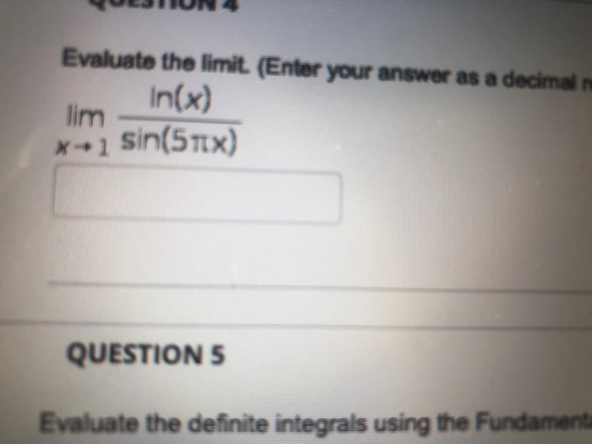 Evaluate the limit. (Enter your answer as a decimal re
In(x)
lim
sin(5Tx)
QUESTION 5
Evaluate the definite integrals using the Fundamenta
