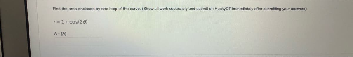 Find the area enclosed by one loop of the curve. (Show all work separately and submit on HuskyCT immediately after submitting your answers)
r=1+ cos(20)
A = [A]
