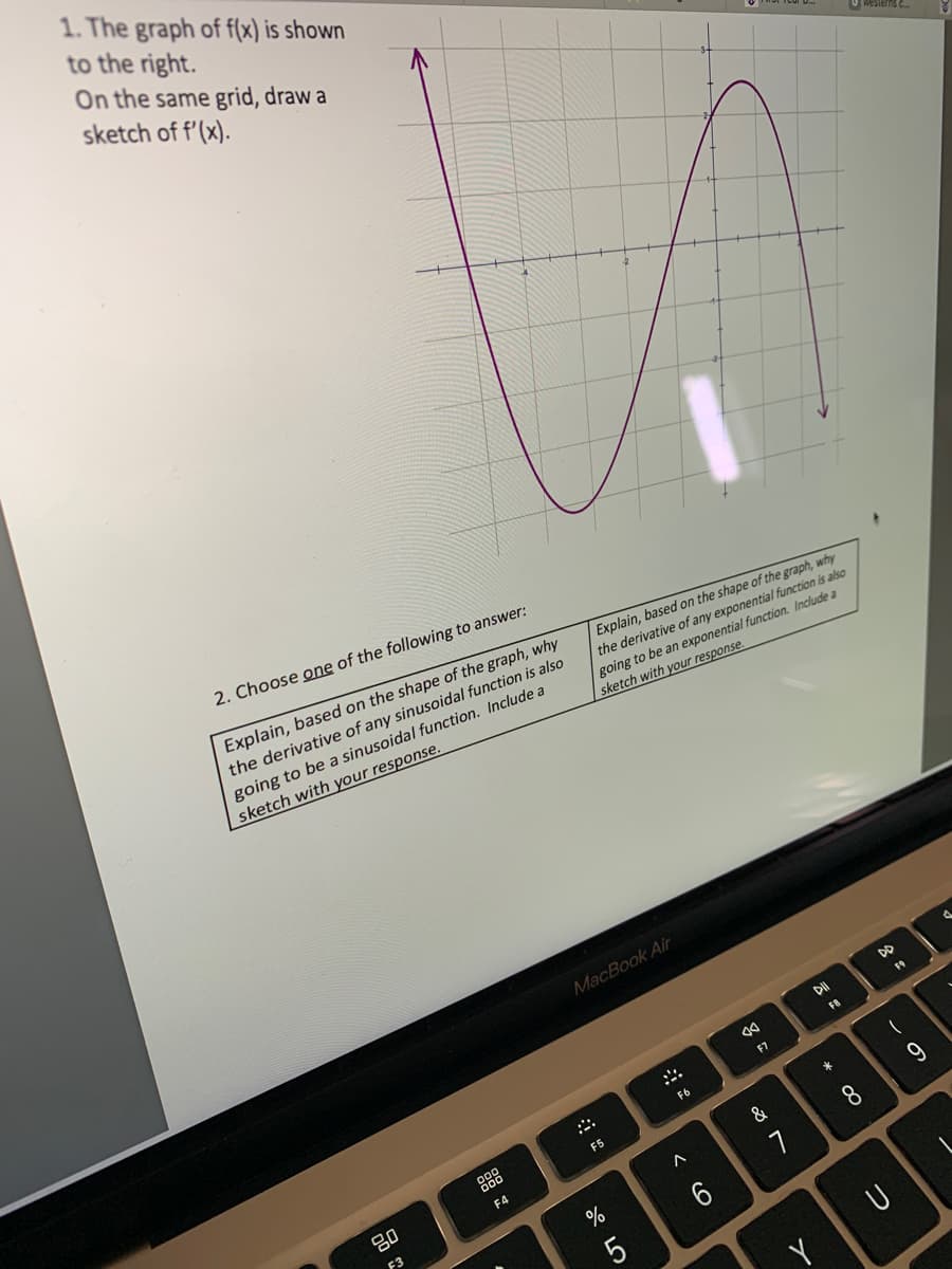 1. The graph of f(x) is shown
to the right.
On the same grid, draw a
sketch of f'(x).
2. Choose one of the following to answer:
Explain, based on the shape of the graph, why
the derivative of any sinusoidal function is also
going to be a sinusoidal function. Include a
sketch with your response.
80
F3
000
000
F4
Explain, based on the shape of the graph, why
the derivative of any exponential function is also
going to be an exponential function. Include a
sketch with your response.
MacBook Air
F5
%
67 5⁰
5
F6
A
aa
F7
&
1
DII
FB
* 00
8
westerns ....
DD
U
F9
9
4