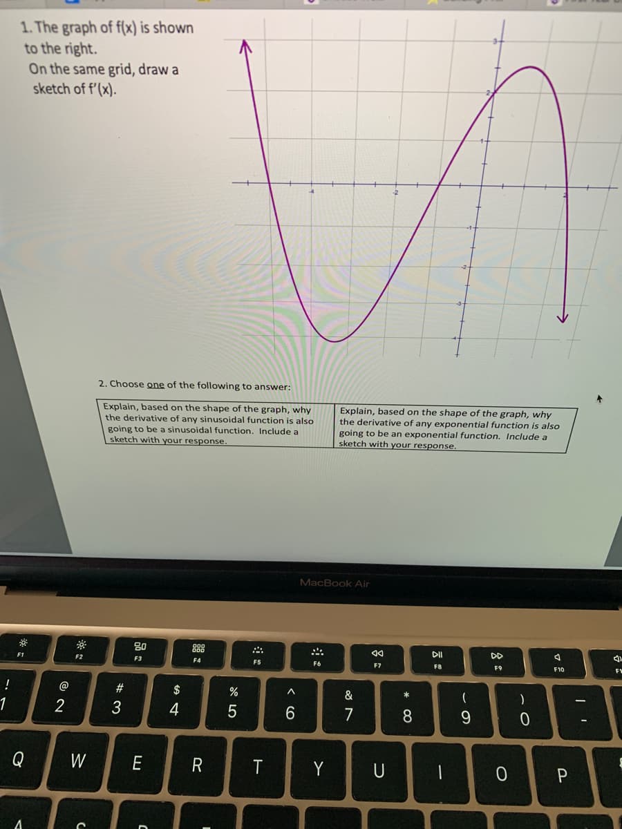 !
1
1. The graph of f(x) is shown
to the right.
On the same grid, draw a
sketch of f'(x).
0
F1
Q
A
@
2
F2
W
C
2. Choose one of the following to answer:
Explain, based on the shape of the graph, why
the derivative of any sinusoidal function is also
going to be a sinusoidal function. Include a
sketch with your response.
#3
80
F3
E
C
$
4
000
000
F4
R
%
5
A
F5
T
^
6
MacBook Air
F6
Explain, based on the shape of the graph, why
the derivative of any exponential function is also
going to be an exponential function. Include a
sketch with your response.
Y
&
7
◄◄
F7
U
* CO
8
DII
F8
-
(
9
DD
F9
)
0
A
F10
0 P
I'
3)
F1