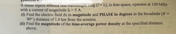 A linear dipole antenna one-wavelength long (I=2), in free-space, operates at 100 MHz
with a current of magnitude Io = 5 A.
(i) Find the electric field Ee in magnitude and PHASE in degrees at the broadside (0-1
90°) distance of 1.0 km from the antenna.
(ii) Find the magnitude of the time-average power density at the specified distance
above.